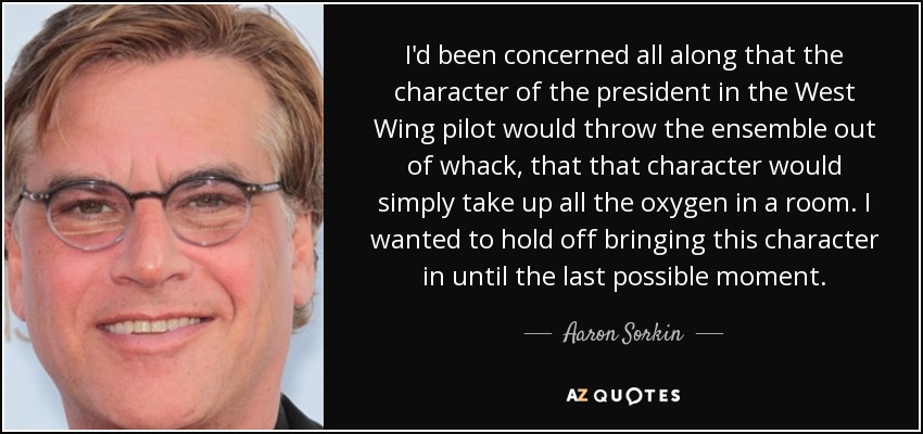 I'd been concerned all along that the character of the president in the West Wing pilot would throw the ensemble out of whack, that that character would simply take up all the oxygen in a room. I wanted to hold off bringing this character in until the last possible moment. - Aaron Sorkin