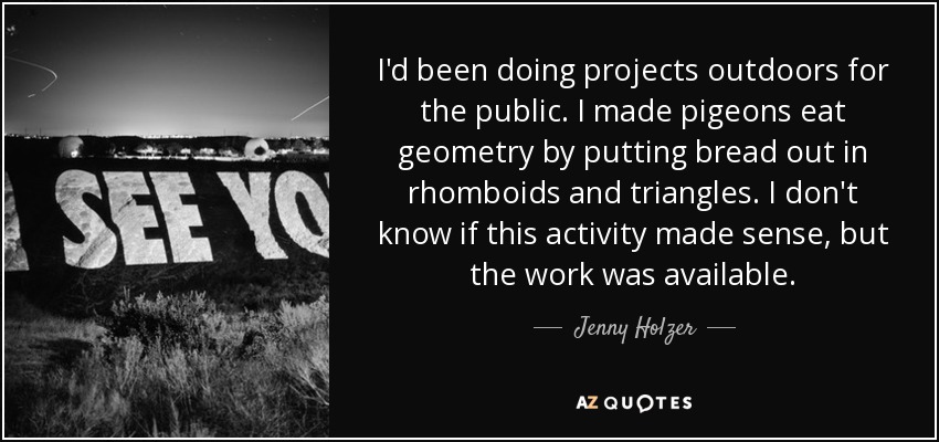 I'd been doing projects outdoors for the public. I made pigeons eat geometry by putting bread out in rhomboids and triangles. I don't know if this activity made sense, but the work was available. - Jenny Holzer