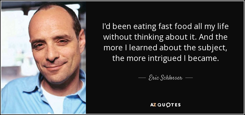 I'd been eating fast food all my life without thinking about it. And the more I learned about the subject, the more intrigued I became. - Eric Schlosser