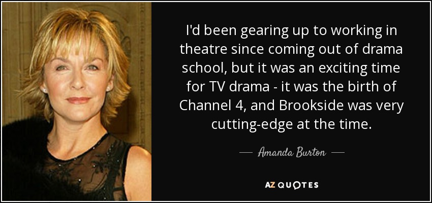 I'd been gearing up to working in theatre since coming out of drama school, but it was an exciting time for TV drama - it was the birth of Channel 4, and Brookside was very cutting-edge at the time. - Amanda Burton