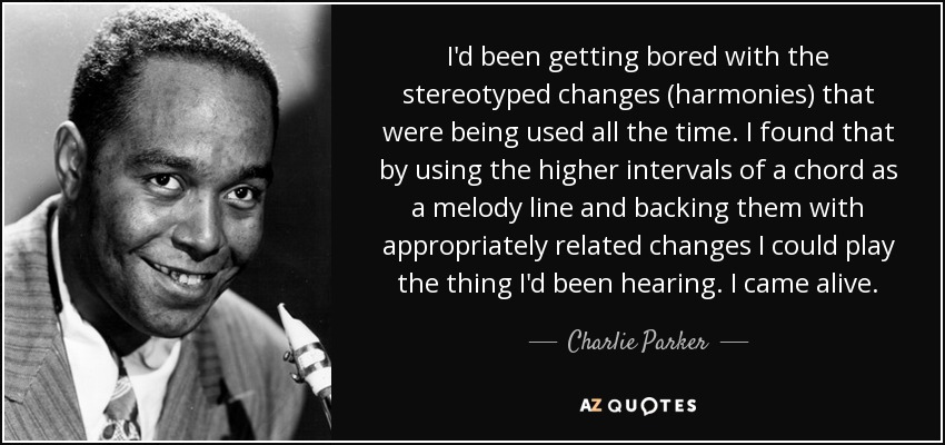 I'd been getting bored with the stereotyped changes (harmonies) that were being used all the time. I found that by using the higher intervals of a chord as a melody line and backing them with appropriately related changes I could play the thing I'd been hearing. I came alive. - Charlie Parker
