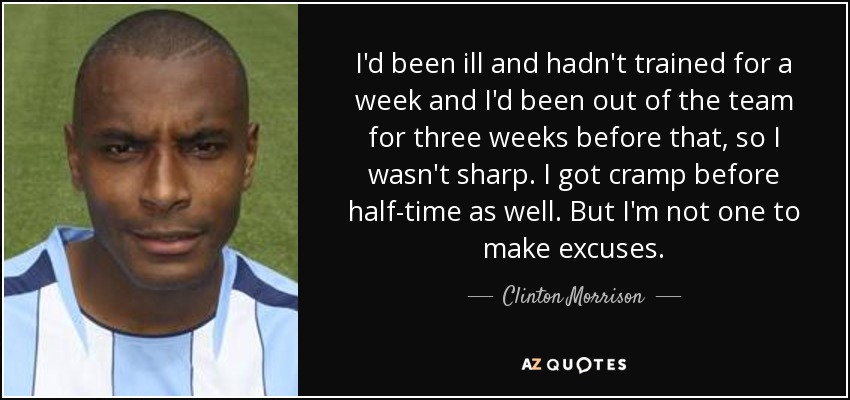 I'd been ill and hadn't trained for a week and I'd been out of the team for three weeks before that, so I wasn't sharp. I got cramp before half-time as well. But I'm not one to make excuses. - Clinton Morrison