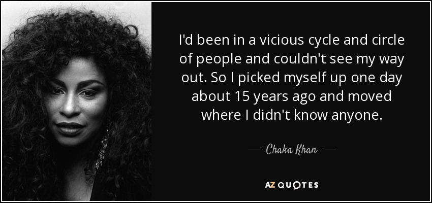 I'd been in a vicious cycle and circle of people and couldn't see my way out. So I picked myself up one day about 15 years ago and moved where I didn't know anyone. - Chaka Khan