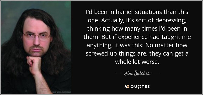 I'd been in hairier situations than this one. Actually, it's sort of depressing, thinking how many times I'd been in them. But if experience had taught me anything, it was this: No matter how screwed up things are, they can get a whole lot worse. - Jim Butcher
