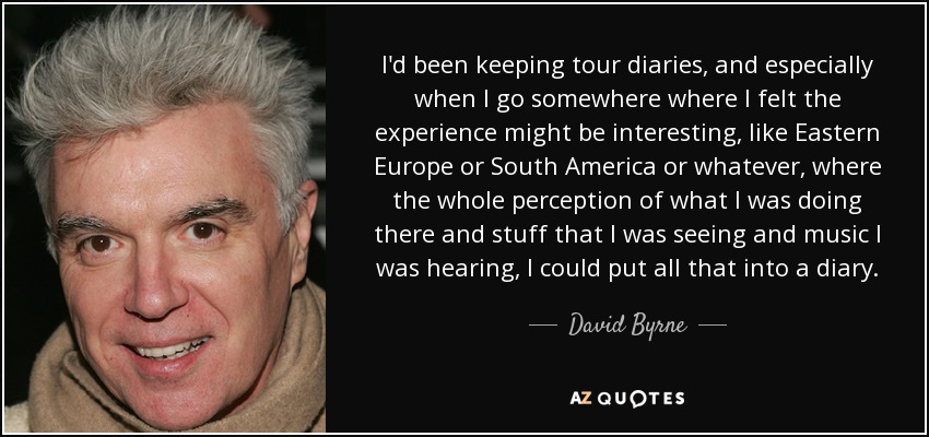 I'd been keeping tour diaries, and especially when I go somewhere where I felt the experience might be interesting, like Eastern Europe or South America or whatever, where the whole perception of what I was doing there and stuff that I was seeing and music I was hearing, I could put all that into a diary. - David Byrne