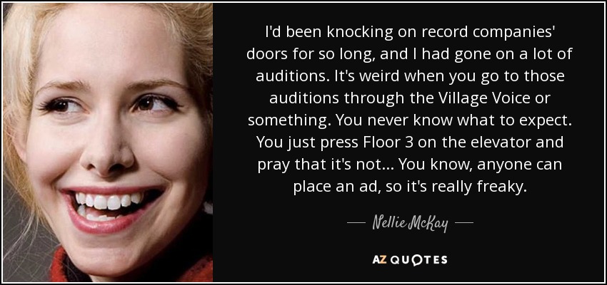 I'd been knocking on record companies' doors for so long, and I had gone on a lot of auditions. It's weird when you go to those auditions through the Village Voice or something. You never know what to expect. You just press Floor 3 on the elevator and pray that it's not... You know, anyone can place an ad, so it's really freaky. - Nellie McKay