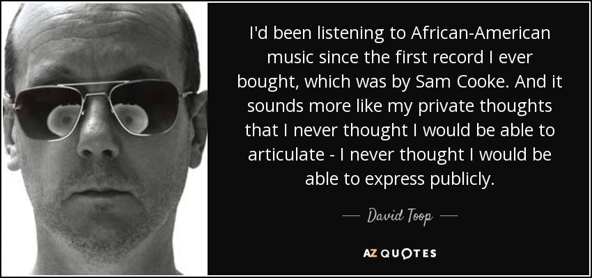 I'd been listening to African-American music since the first record I ever bought, which was by Sam Cooke. And it sounds more like my private thoughts that I never thought I would be able to articulate - I never thought I would be able to express publicly. - David Toop