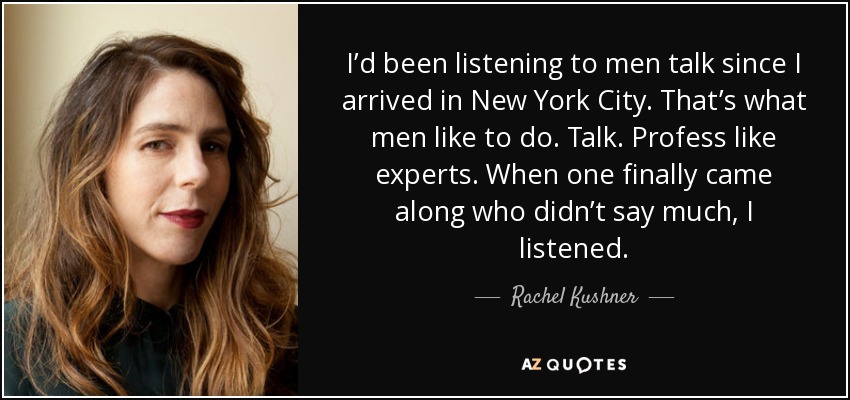 I’d been listening to men talk since I arrived in New York City. That’s what men like to do. Talk. Profess like experts. When one finally came along who didn’t say much, I listened. - Rachel Kushner