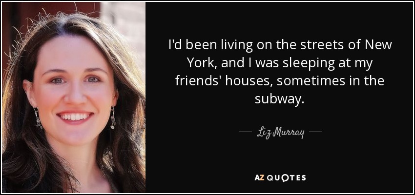 I'd been living on the streets of New York, and I was sleeping at my friends' houses, sometimes in the subway. - Liz Murray