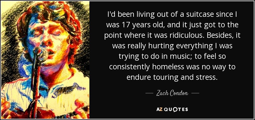 I'd been living out of a suitcase since I was 17 years old, and it just got to the point where it was ridiculous. Besides, it was really hurting everything I was trying to do in music; to feel so consistently homeless was no way to endure touring and stress. - Zach Condon