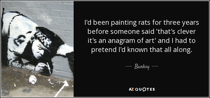 I'd been painting rats for three years before someone said 'that's clever it's an anagram of art' and I had to pretend I'd known that all along. - Banksy