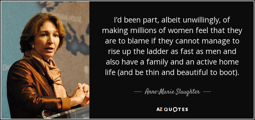 I’d been part, albeit unwillingly, of making millions of women feel that they are to blame if they cannot manage to rise up the ladder as fast as men and also have a family and an active home life (and be thin and beautiful to boot). - Anne-Marie Slaughter