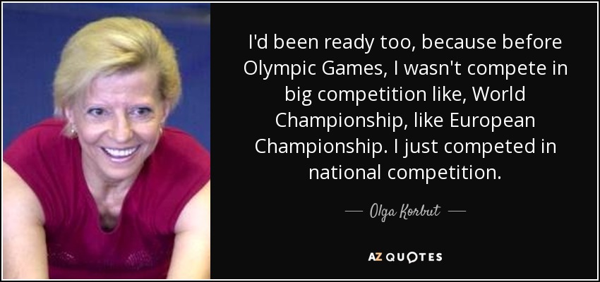 I'd been ready too, because before Olympic Games, I wasn't compete in big competition like, World Championship, like European Championship. I just competed in national competition. - Olga Korbut