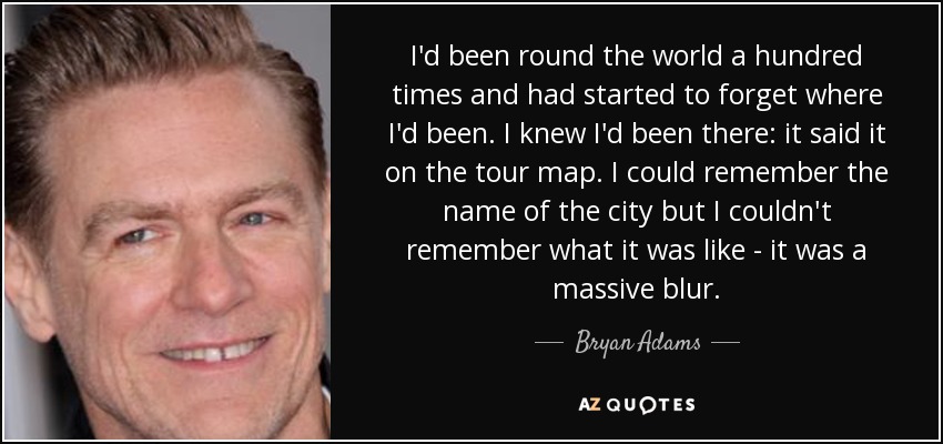 I'd been round the world a hundred times and had started to forget where I'd been. I knew I'd been there: it said it on the tour map. I could remember the name of the city but I couldn't remember what it was like - it was a massive blur. - Bryan Adams
