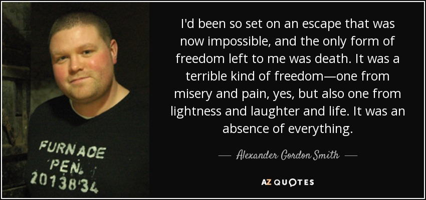 I'd been so set on an escape that was now impossible, and the only form of freedom left to me was death. It was a terrible kind of freedom—one from misery and pain, yes, but also one from lightness and laughter and life. It was an absence of everything. - Alexander Gordon Smith
