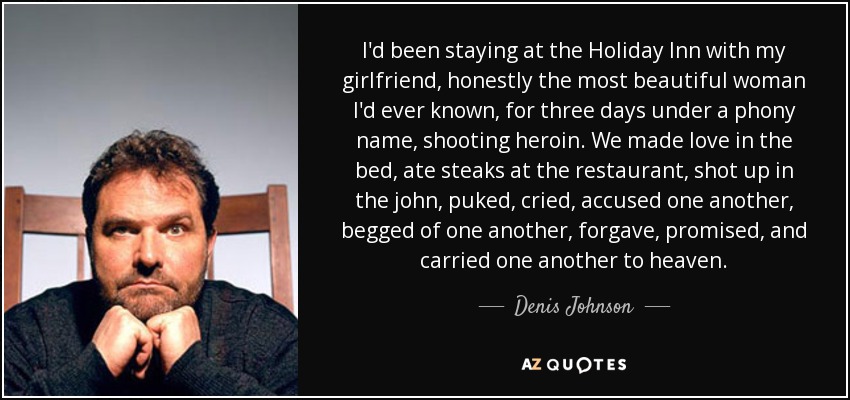 I'd been staying at the Holiday Inn with my girlfriend, honestly the most beautiful woman I'd ever known, for three days under a phony name, shooting heroin. We made love in the bed, ate steaks at the restaurant, shot up in the john, puked, cried, accused one another, begged of one another, forgave, promised, and carried one another to heaven. - Denis Johnson