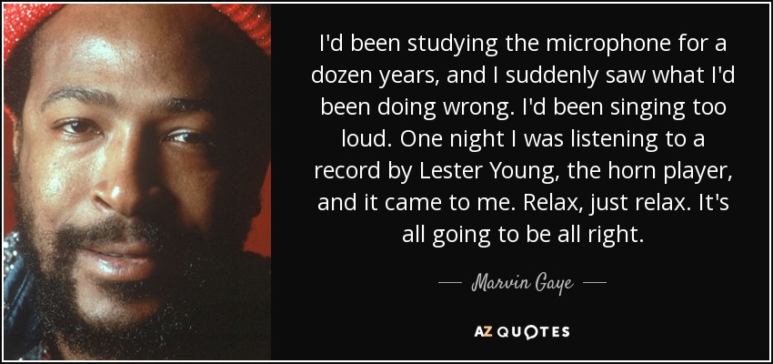 I'd been studying the microphone for a dozen years, and I suddenly saw what I'd been doing wrong. I'd been singing too loud. One night I was listening to a record by Lester Young, the horn player, and it came to me. Relax, just relax. It's all going to be all right. - Marvin Gaye