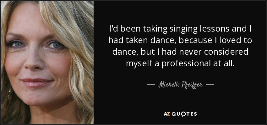 I'd been taking singing lessons and I had taken dance, because I loved to dance, but I had never considered myself a professional at all. - Michelle Pfeiffer