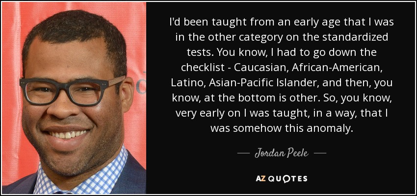 I'd been taught from an early age that I was in the other category on the standardized tests. You know, I had to go down the checklist - Caucasian, African-American, Latino, Asian-Pacific Islander, and then, you know, at the bottom is other. So, you know, very early on I was taught, in a way, that I was somehow this anomaly. - Jordan Peele