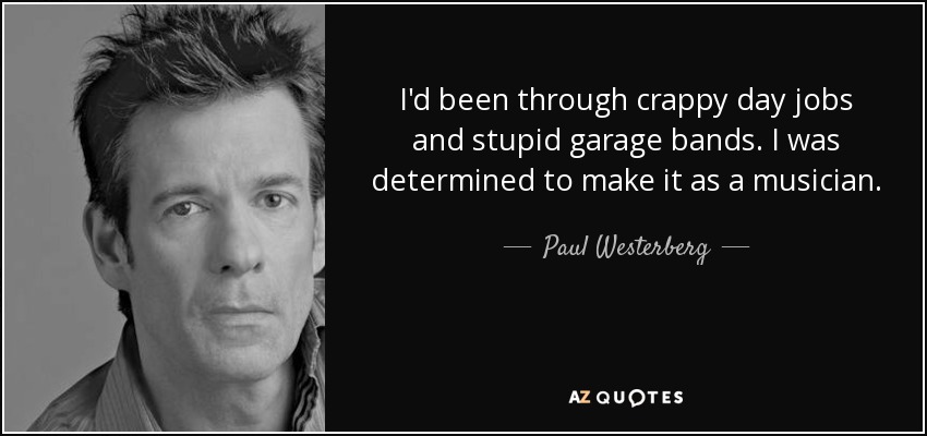 I'd been through crappy day jobs and stupid garage bands. I was determined to make it as a musician. - Paul Westerberg
