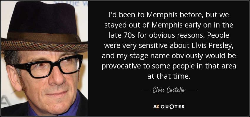I'd been to Memphis before, but we stayed out of Memphis early on in the late 70s for obvious reasons. People were very sensitive about Elvis Presley, and my stage name obviously would be provocative to some people in that area at that time. - Elvis Costello