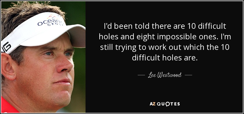 I'd been told there are 10 difficult holes and eight impossible ones. I'm still trying to work out which the 10 difficult holes are. - Lee Westwood