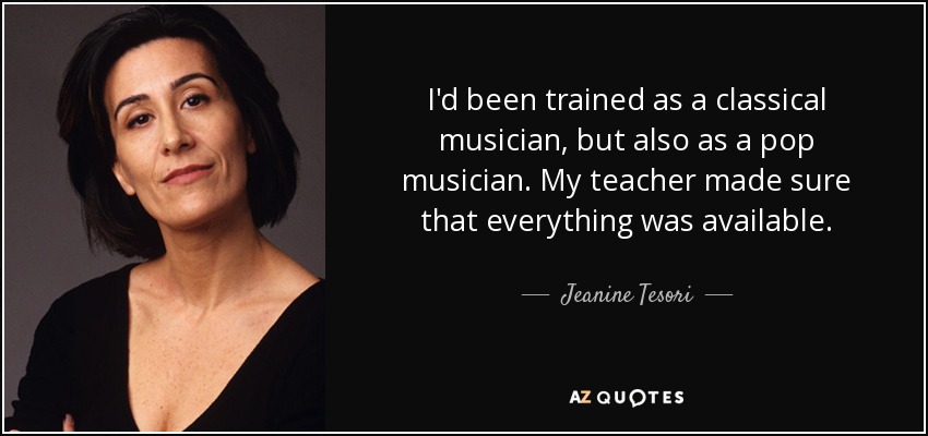 I'd been trained as a classical musician, but also as a pop musician. My teacher made sure that everything was available. - Jeanine Tesori