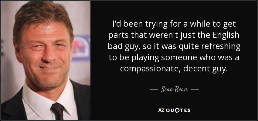 I'd been trying for a while to get parts that weren't just the English bad guy, so it was quite refreshing to be playing someone who was a compassionate, decent guy. - Sean Bean