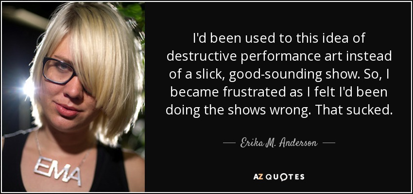 I'd been used to this idea of destructive performance art instead of a slick, good-sounding show. So, I became frustrated as I felt I'd been doing the shows wrong. That sucked. - Erika M. Anderson