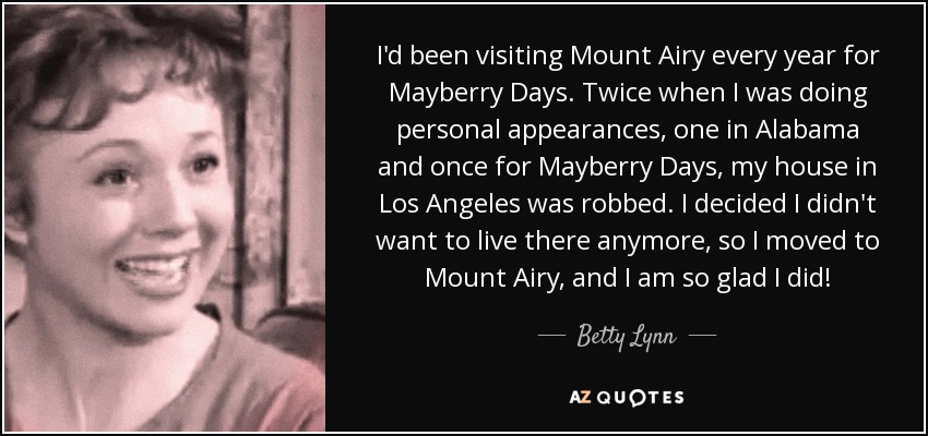 I'd been visiting Mount Airy every year for Mayberry Days. Twice when I was doing personal appearances, one in Alabama and once for Mayberry Days, my house in Los Angeles was robbed. I decided I didn't want to live there anymore, so I moved to Mount Airy, and I am so glad I did! - Betty Lynn