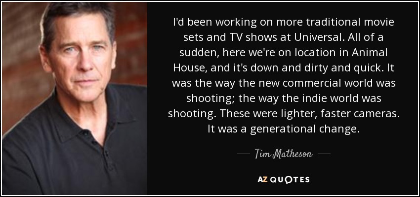 I'd been working on more traditional movie sets and TV shows at Universal. All of a sudden, here we're on location in Animal House, and it's down and dirty and quick. It was the way the new commercial world was shooting; the way the indie world was shooting. These were lighter, faster cameras. It was a generational change. - Tim Matheson