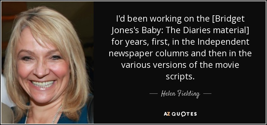 I'd been working on the [Bridget Jones's Baby: The Diaries material] for years, first, in the Independent newspaper columns and then in the various versions of the movie scripts. - Helen Fielding