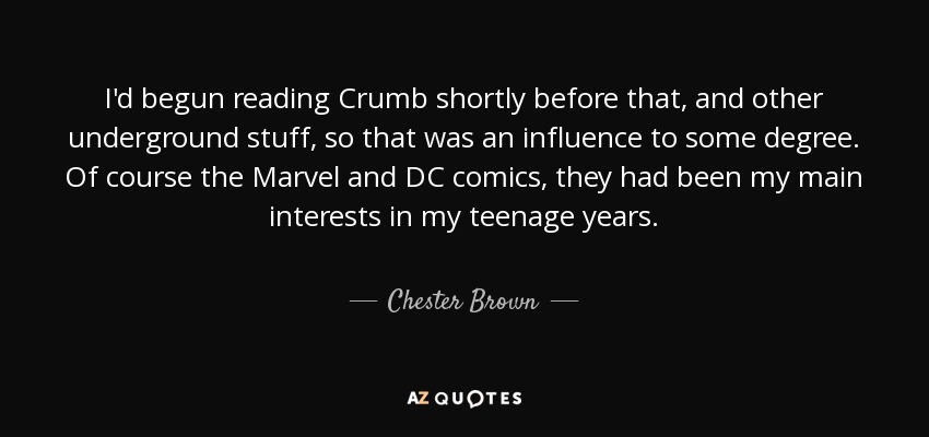 I'd begun reading Crumb shortly before that, and other underground stuff, so that was an influence to some degree. Of course the Marvel and DC comics, they had been my main interests in my teenage years. - Chester Brown