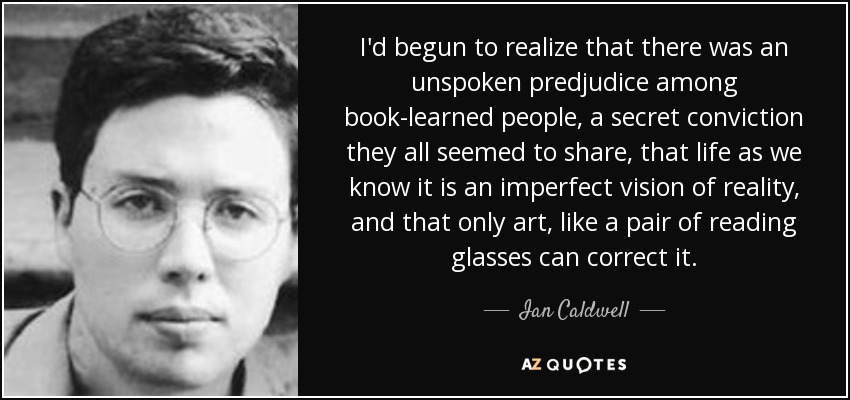I'd begun to realize that there was an unspoken predjudice among book-learned people, a secret conviction they all seemed to share, that life as we know it is an imperfect vision of reality, and that only art, like a pair of reading glasses can correct it. - Ian Caldwell
