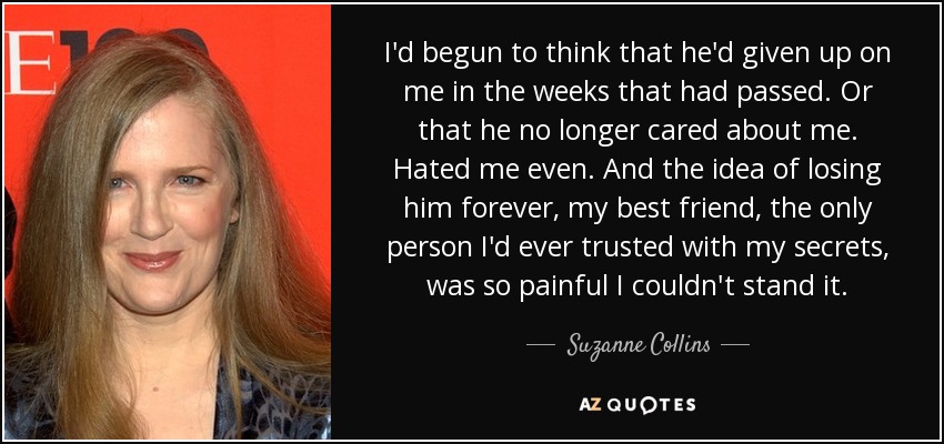 I'd begun to think that he'd given up on me in the weeks that had passed. Or that he no longer cared about me. Hated me even. And the idea of losing him forever, my best friend, the only person I'd ever trusted with my secrets, was so painful I couldn't stand it. - Suzanne Collins