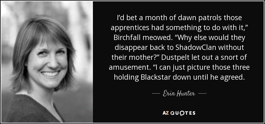 I’d bet a month of dawn patrols those apprentices had something to do with it,” Birchfall meowed. “Why else would they disappear back to ShadowClan without their mother?” Dustpelt let out a snort of amusement. “I can just picture those three holding Blackstar down until he agreed. - Erin Hunter