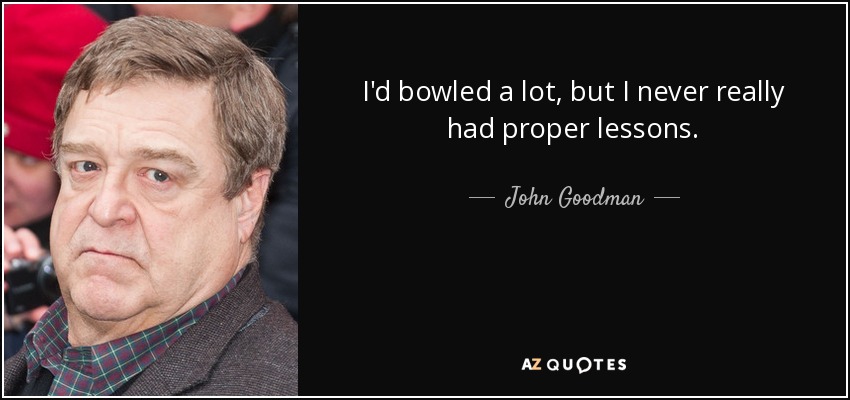 I'd bowled a lot, but I never really had proper lessons. - John Goodman