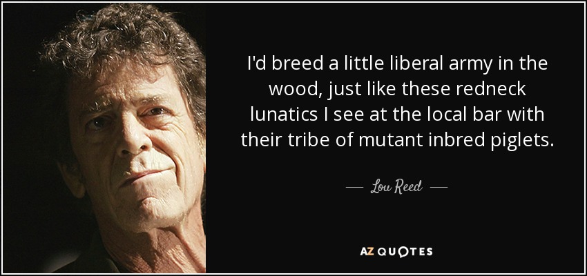 I'd breed a little liberal army in the wood, just like these redneck lunatics I see at the local bar with their tribe of mutant inbred piglets. - Lou Reed