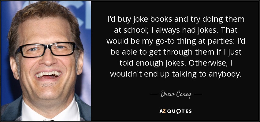 I'd buy joke books and try doing them at school; I always had jokes. That would be my go-to thing at parties: I'd be able to get through them if I just told enough jokes. Otherwise, I wouldn't end up talking to anybody. - Drew Carey