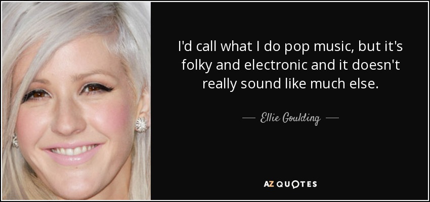 I'd call what I do pop music, but it's folky and electronic and it doesn't really sound like much else. - Ellie Goulding