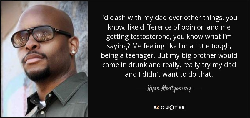 I'd clash with my dad over other things, you know, like difference of opinion and me getting testosterone, you know what I'm saying? Me feeling like I'm a little tough, being a teenager. But my big brother would come in drunk and really, really try my dad and I didn't want to do that. - Ryan Montgomery