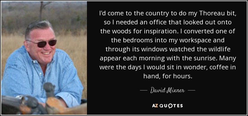 I'd come to the country to do my Thoreau bit, so I needed an office that looked out onto the woods for inspiration. I converted one of the bedrooms into my workspace and through its windows watched the wildlife appear each morning with the sunrise. Many were the days I would sit in wonder, coffee in hand, for hours. - David Mixner