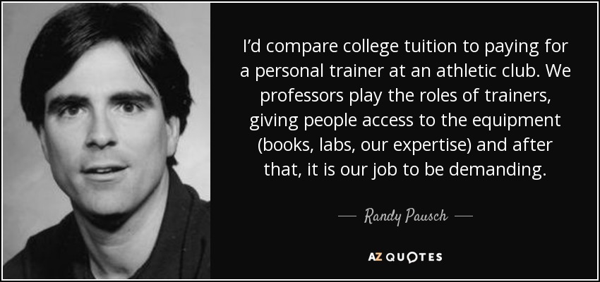 I’d compare college tuition to paying for a personal trainer at an athletic club. We professors play the roles of trainers, giving people access to the equipment (books, labs, our expertise) and after that, it is our job to be demanding. - Randy Pausch