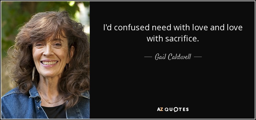I'd confused need with love and love with sacrifice. - Gail Caldwell