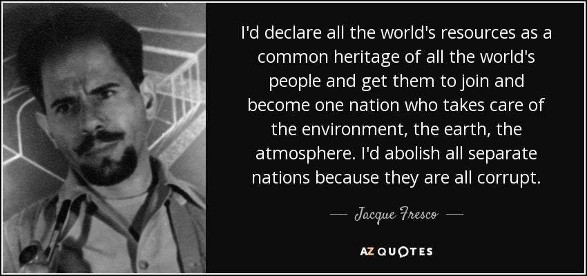 I'd declare all the world's resources as a common heritage of all the world's people and get them to join and become one nation who takes care of the environment, the earth, the atmosphere. I'd abolish all separate nations because they are all corrupt. - Jacque Fresco