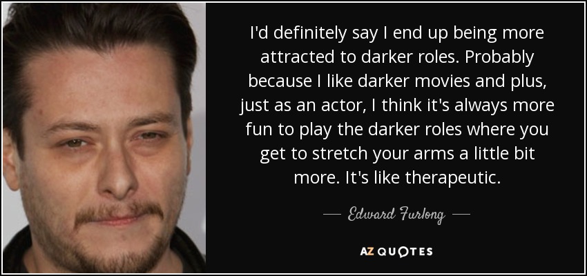 I'd definitely say I end up being more attracted to darker roles. Probably because I like darker movies and plus, just as an actor, I think it's always more fun to play the darker roles where you get to stretch your arms a little bit more. It's like therapeutic. - Edward Furlong