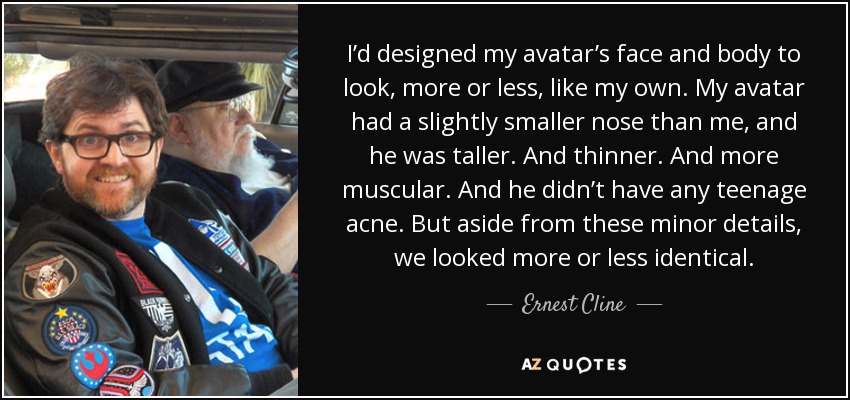 I’d designed my avatar’s face and body to look, more or less, like my own. My avatar had a slightly smaller nose than me, and he was taller. And thinner. And more muscular. And he didn’t have any teenage acne. But aside from these minor details, we looked more or less identical. - Ernest Cline