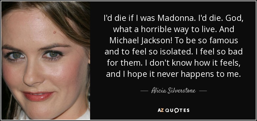 I'd die if I was Madonna. I'd die. God, what a horrible way to live. And Michael Jackson! To be so famous and to feel so isolated. I feel so bad for them. I don't know how it feels, and I hope it never happens to me. - Alicia Silverstone