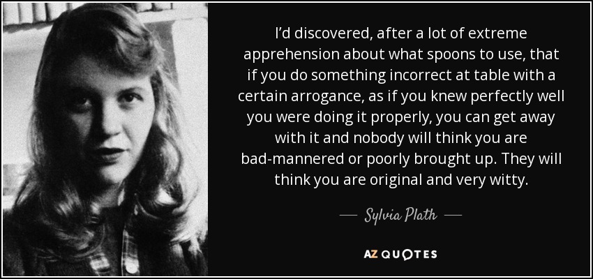 I’d discovered, after a lot of extreme apprehension about what spoons to use, that if you do something incorrect at table with a certain arrogance, as if you knew perfectly well you were doing it properly, you can get away with it and nobody will think you are bad-mannered or poorly brought up. They will think you are original and very witty. - Sylvia Plath