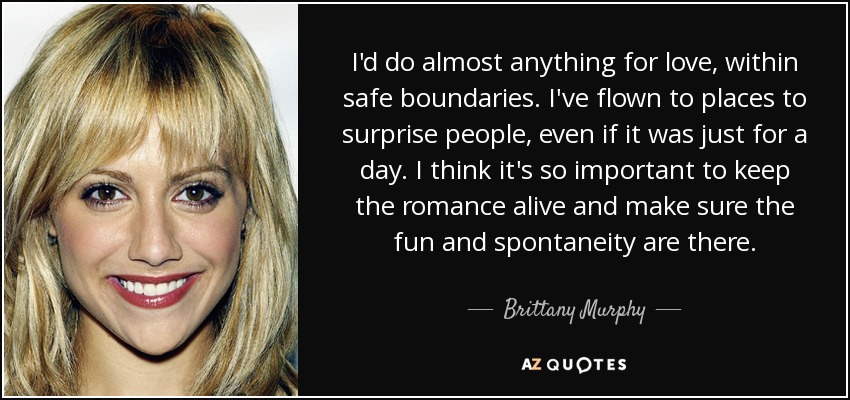 I'd do almost anything for love, within safe boundaries. I've flown to places to surprise people, even if it was just for a day. I think it's so important to keep the romance alive and make sure the fun and spontaneity are there. - Brittany Murphy